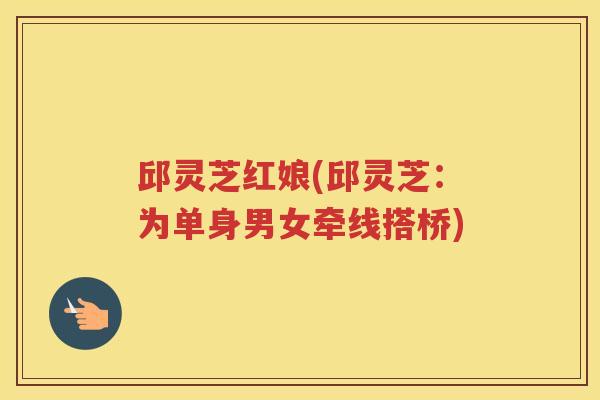 邱灵芝红娘(邱灵芝:为单身男女牵线搭桥) 邱灵芝红娘(邱灵芝:为单身男女牵线搭桥)
