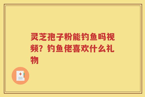 灵芝孢子粉能钓鱼吗视频?钓鱼佬喜欢什么礼物 灵芝孢子粉能钓鱼吗视频?钓鱼佬喜欢什么礼物
