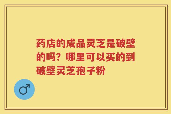 药店的成品灵芝是破壁的吗？哪里可以买的到破壁灵芝孢子粉