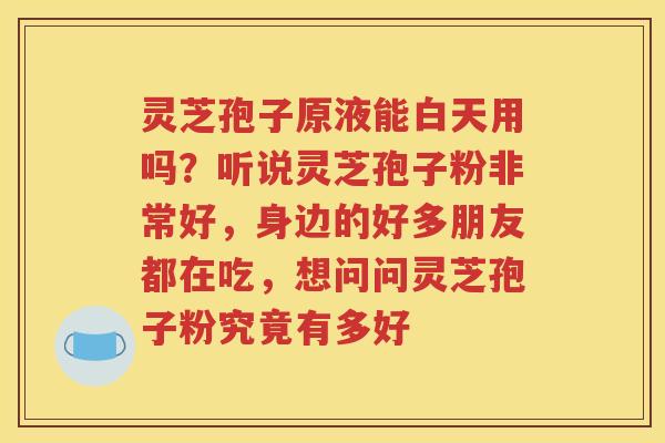 灵芝孢子原液能白天用吗？听说灵芝孢子粉非常好，身边的好多朋友都在吃，想问问灵芝孢子粉究竟有多好