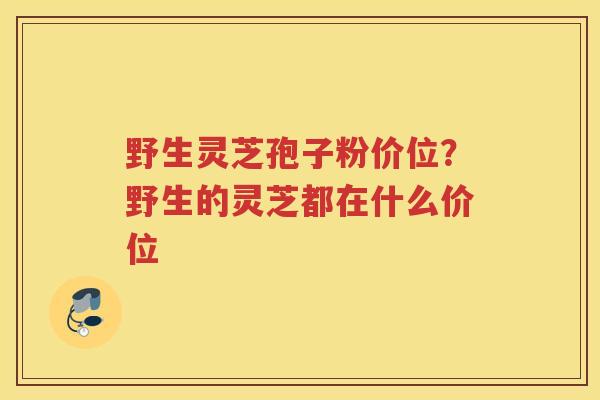 野生灵芝孢子粉价位？野生的灵芝都在什么价位