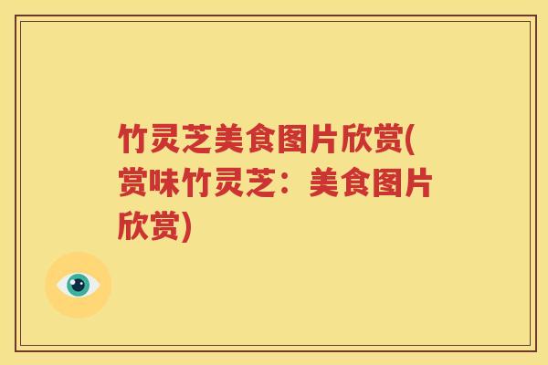 竹灵芝美食图片欣赏(赏味竹灵芝：美食图片欣赏)