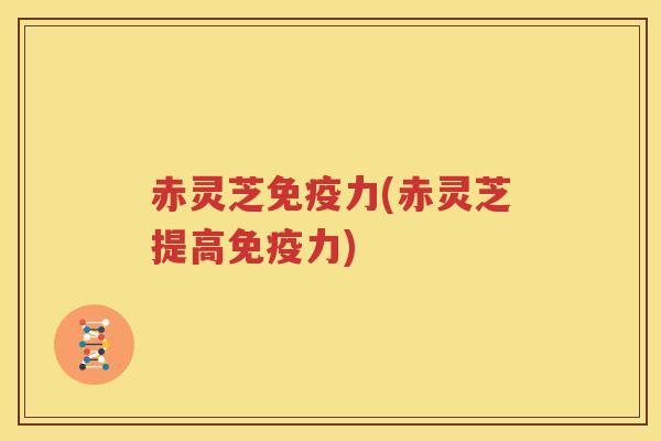 赤灵芝免疫力(赤灵芝提高免疫力) 赤灵芝免疫力(赤灵芝提高免疫力)