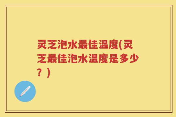 灵芝泡水佳温度(灵芝佳泡水温度是多少?) 灵芝泡水佳温度(灵芝佳泡水温度是多少?)