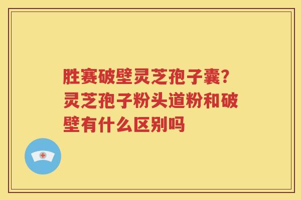 胜赛破壁灵芝孢子囊？灵芝孢子粉头道粉和破壁有什么区别吗