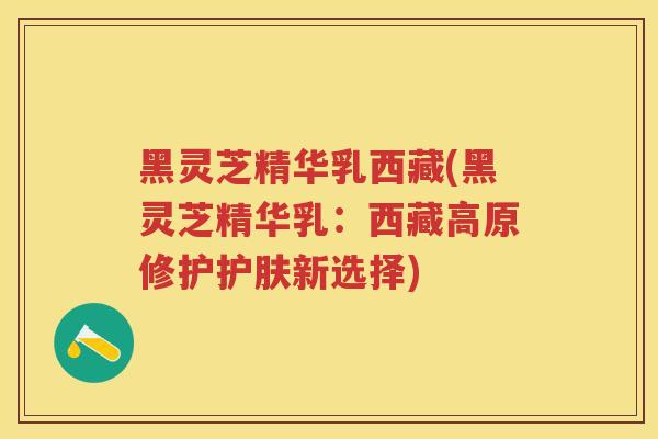 黑灵芝精华乳西藏(黑灵芝精华乳：西藏高原修护护肤新选择)