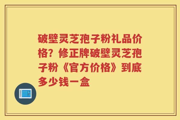 破壁灵芝孢子粉礼品价格?修正牌破壁灵芝孢子粉《官方价格》到底多少钱一盒 破壁灵芝孢子粉礼品价格?修正牌破壁灵芝孢子粉《官方价格》到底多少钱一盒