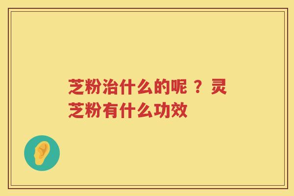 芝粉什么的呢 ?灵芝粉有什么功效 芝粉什么的呢 ?灵芝粉有什么功效