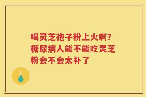 喝灵芝孢子粉上火啊？人能不能吃灵芝粉会不会太补了