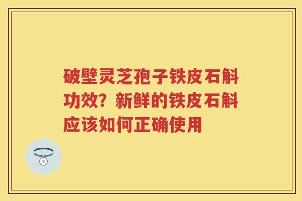 破壁灵芝孢子铁皮石斛功效?新鲜的铁皮石斛应该如何正确使用 破壁灵芝孢子铁皮石斛功效?新鲜的铁皮石斛应该如何正确使用