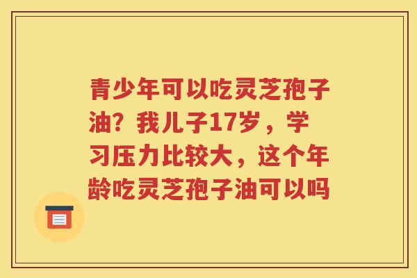 青少年可以吃灵芝孢子油？我儿子17岁，学习压力比较大，这个年龄吃灵芝孢子油可以吗