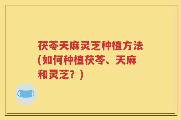 茯苓天麻灵芝种植方法(如何种植茯苓、天麻和灵芝?) 茯苓天麻灵芝种植方法(如何种植茯苓、天麻和灵芝?)