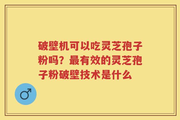 破壁机可以吃灵芝孢子粉吗？有效的灵芝孢子粉破壁技术是什么