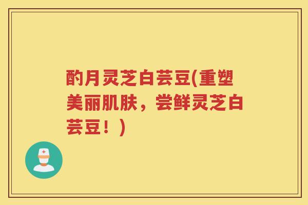 酌月灵芝白芸豆(重塑美丽，尝鲜灵芝白芸豆！)