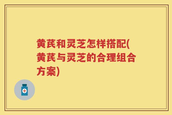 黄芪和灵芝怎样搭配(黄芪与灵芝的合理组合方案)