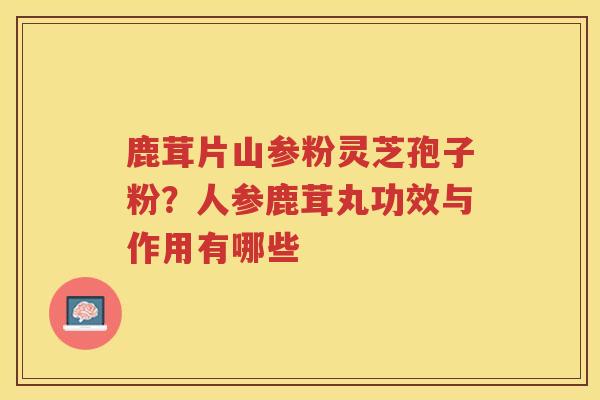 鹿茸片山参粉灵芝孢子粉？人参鹿茸丸功效与作用有哪些