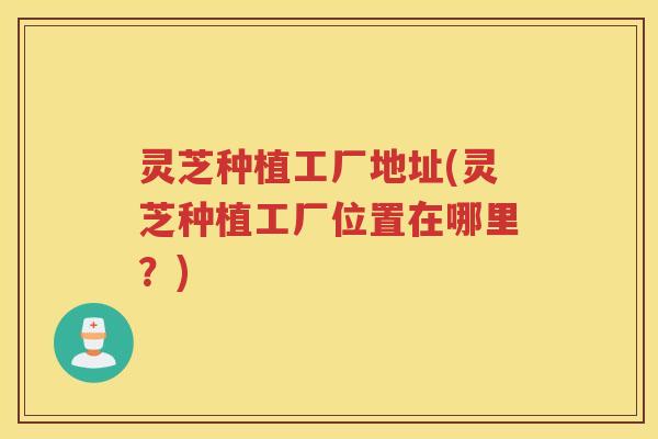灵芝种植工厂地址(灵芝种植工厂位置在哪里？)