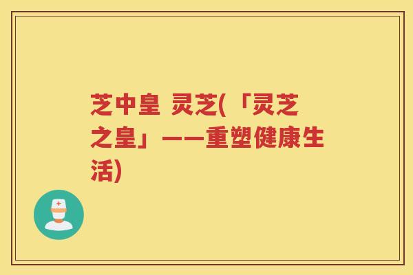 芝中皇 灵芝(「灵芝之皇」——重塑健康生活) 芝中皇 灵芝(「灵芝之皇」——重塑健康生活)