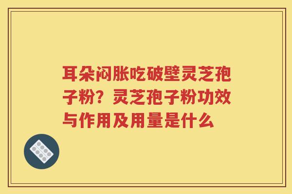 耳朵闷胀吃破壁灵芝孢子粉？灵芝孢子粉功效与作用及用量是什么