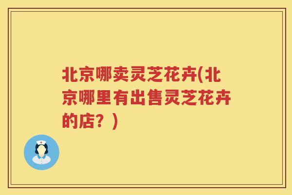 北京哪卖灵芝花卉(北京哪里有出售灵芝花卉的店？)
