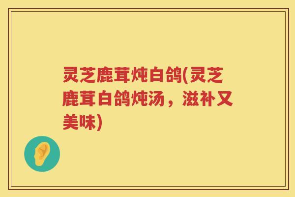 灵芝鹿茸炖白鸽(灵芝鹿茸白鸽炖汤,滋补又美味) 灵芝鹿茸炖白鸽(灵芝鹿茸白鸽炖汤,滋补又美味)