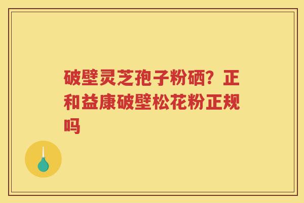 破壁灵芝孢子粉硒？正和益康破壁松花粉正规吗