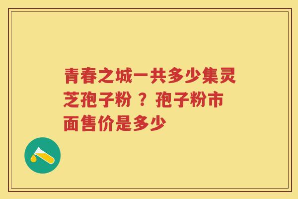 青春之城一共多少集灵芝孢子粉 ?孢子粉市面售价是多少 青春之城一共多少集灵芝孢子粉 ?孢子粉市面售价是多少