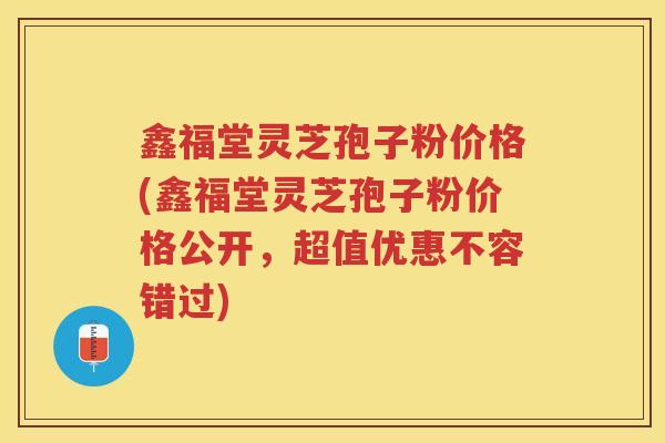 鑫福堂灵芝孢子粉价格(鑫福堂灵芝孢子粉价格公开，超值优惠不容错过)