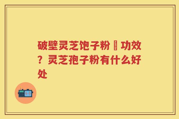 破壁灵芝饱子粉旳功效?灵芝孢子粉有什么好处 破壁灵芝饱子粉旳功效?灵芝孢子粉有什么好处