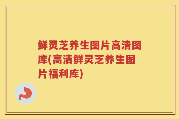 鲜灵芝养生图片高清图库(高清鲜灵芝养生图片福利库)