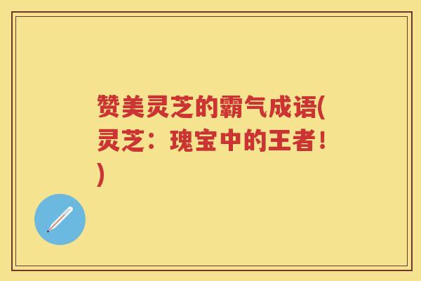 赞美灵芝的霸气成语(灵芝：瑰宝中的王者！)