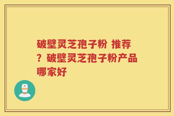 破壁灵芝孢子粉 推荐？破壁灵芝孢子粉产品哪家好
