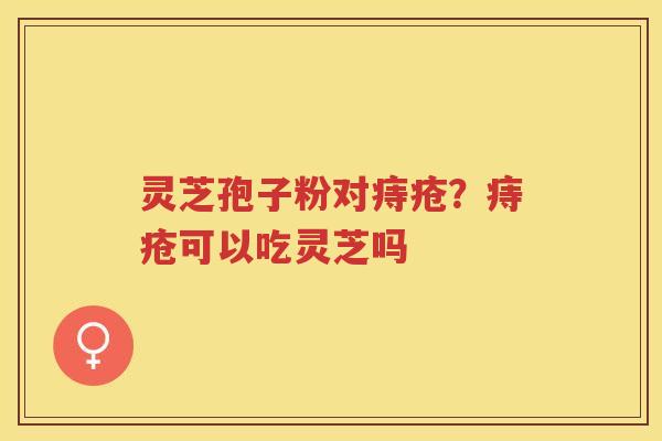 灵芝孢子粉对痔疮?痔疮可以吃灵芝吗 灵芝孢子粉对痔疮?痔疮可以吃灵芝吗