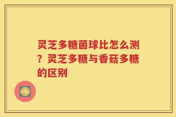 灵芝多糖菌球比怎么测？灵芝多糖与香菇多糖的区别
