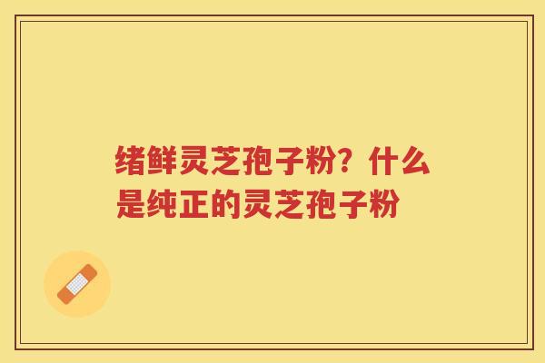 绪鲜灵芝孢子粉？什么是纯正的灵芝孢子粉