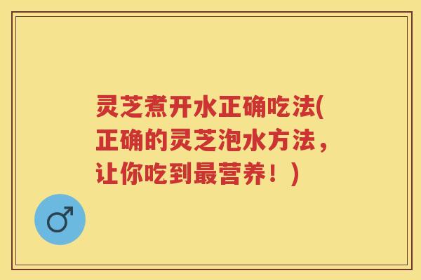 灵芝煮开水正确吃法(正确的灵芝泡水方法，让你吃到营养！)