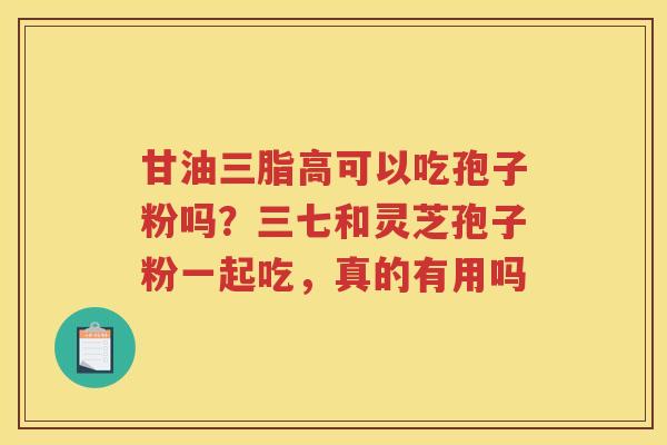 甘油三脂高可以吃孢子粉吗？三七和灵芝孢子粉一起吃，真的有用吗