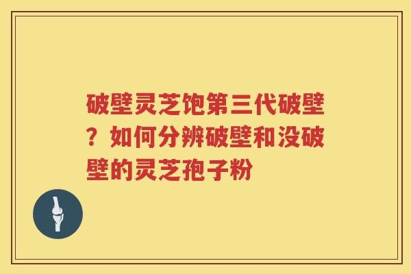 破壁灵芝饱第三代破壁？如何分辨破壁和没破壁的灵芝孢子粉