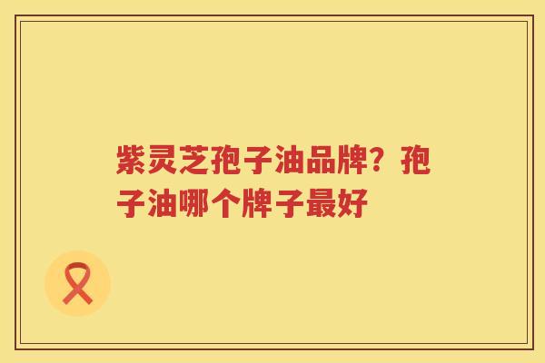 紫灵芝孢子油品牌？孢子油哪个牌子好