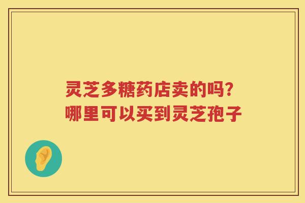 灵芝多糖药店卖的吗?哪里可以买到灵芝孢子 灵芝多糖药店卖的吗?哪里可以买到灵芝孢子