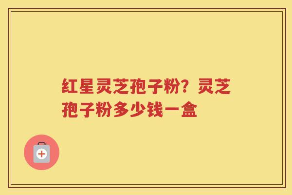 红星灵芝孢子粉？灵芝孢子粉多少钱一盒