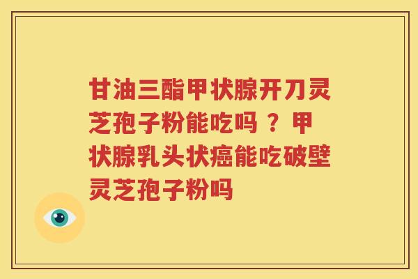 甘油三酯开刀灵芝孢子粉能吃吗 ？乳头状能吃破壁灵芝孢子粉吗