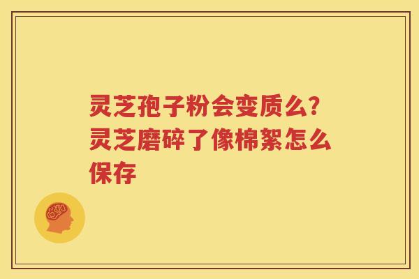 灵芝孢子粉会变质么？灵芝磨碎了像棉絮怎么保存