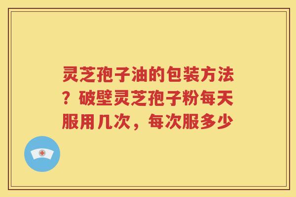 灵芝孢子油的包装方法？破壁灵芝孢子粉每天服用几次，每次服多少