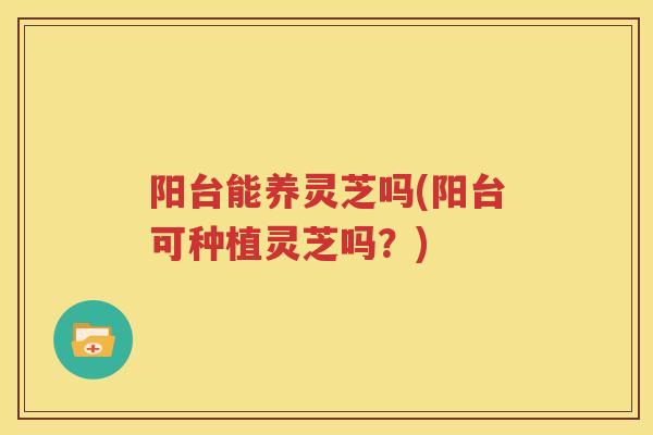 阳台能养灵芝吗(阳台可种植灵芝吗?) 阳台能养灵芝吗(阳台可种植灵芝吗?)