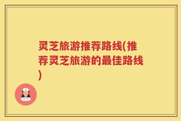 灵芝旅游推荐路线(推荐灵芝旅游的佳路线) 灵芝旅游推荐路线(推荐灵芝旅游的佳路线)