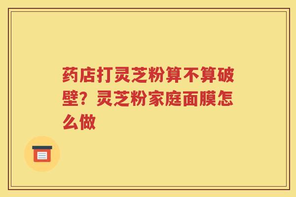 药店打灵芝粉算不算破壁？灵芝粉家庭面膜怎么做
