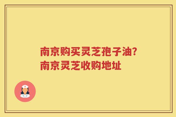 南京购买灵芝孢子油？南京灵芝收购地址
