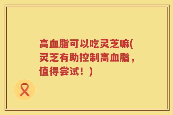 高可以吃灵芝嘛(灵芝有助控制高,值得尝试!) 高可以吃灵芝嘛(灵芝有助控制高,值得尝试!)
