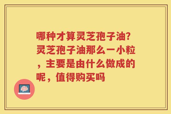 哪种才算灵芝孢子油？灵芝孢子油那么一小粒，主要是由什么做成的呢，值得购买吗